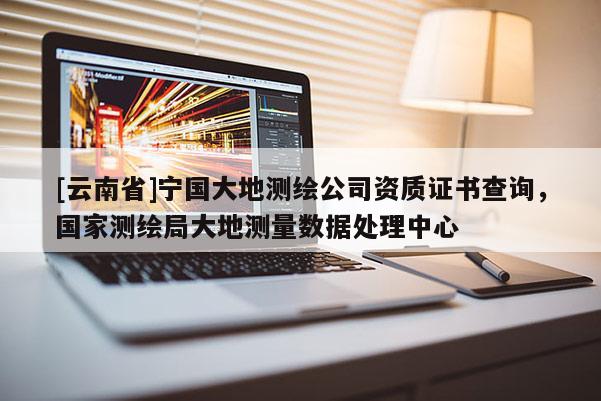 [云南省]寧國大地測繪公司資質(zhì)證書查詢，國家測繪局大地測量數(shù)據(jù)處理中心