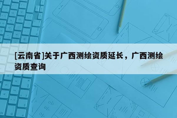 [云南省]關(guān)于廣西測(cè)繪資質(zhì)延長(zhǎng)，廣西測(cè)繪資質(zhì)查詢