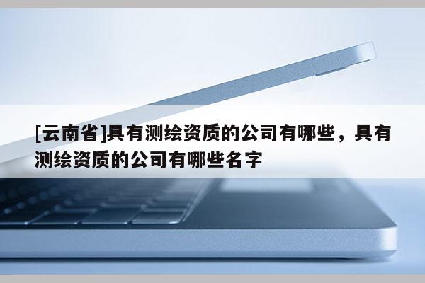 [云南省]具有測繪資質(zhì)的公司有哪些，具有測繪資質(zhì)的公司有哪些名字