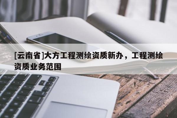 [云南省]大方工程測(cè)繪資質(zhì)新辦，工程測(cè)繪資質(zhì)業(yè)務(wù)范圍