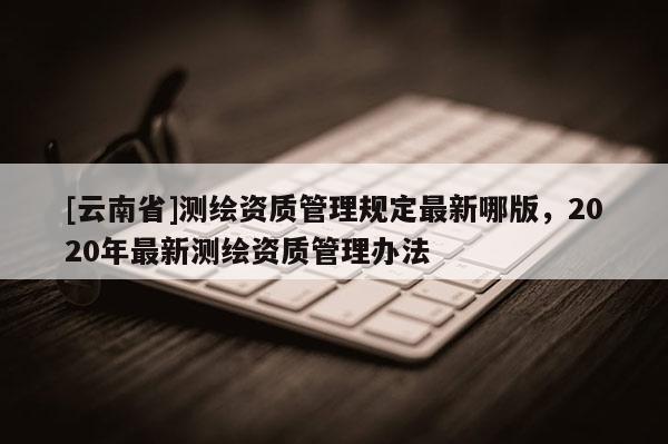 [云南省]測繪資質(zhì)管理規(guī)定最新哪版，2020年最新測繪資質(zhì)管理辦法
