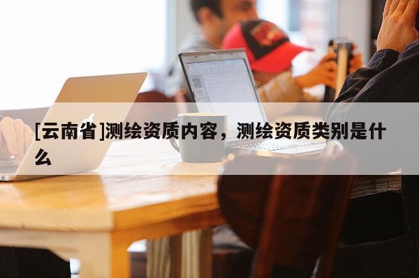 [云南省]測繪資質(zhì)內(nèi)容，測繪資質(zhì)類別是什么
