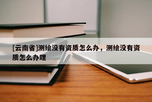 [云南省]測繪沒有資質(zhì)怎么辦，測繪沒有資質(zhì)怎么辦理