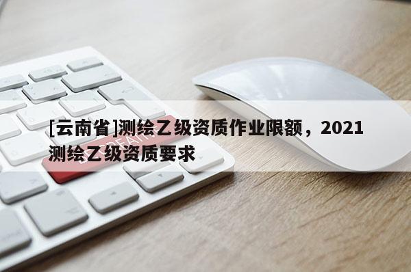 [云南省]測(cè)繪乙級(jí)資質(zhì)作業(yè)限額，2021測(cè)繪乙級(jí)資質(zhì)要求