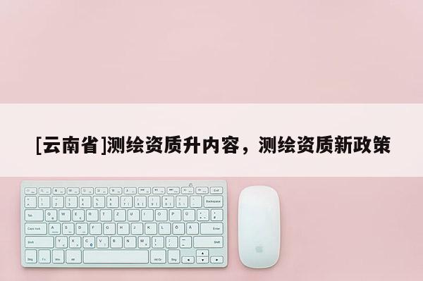 [云南省]測繪資質(zhì)升內(nèi)容，測繪資質(zhì)新政策