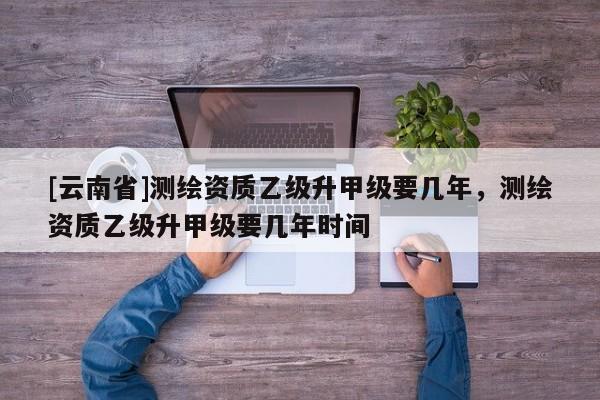 [云南省]測繪資質(zhì)乙級升甲級要幾年，測繪資質(zhì)乙級升甲級要幾年時間