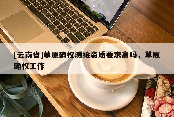 [云南省]草原確權(quán)測繪資質(zhì)要求高嗎，草原確權(quán)工作