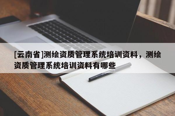 [云南省]測繪資質(zhì)管理系統(tǒng)培訓資料，測繪資質(zhì)管理系統(tǒng)培訓資料有哪些