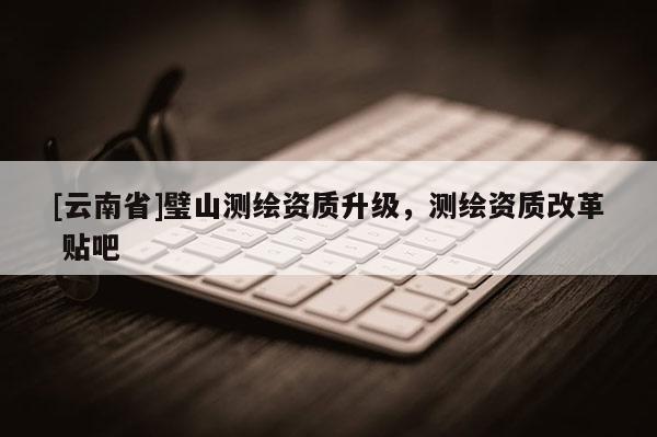 [云南省]璧山測繪資質(zhì)升級，測繪資質(zhì)改革 貼吧