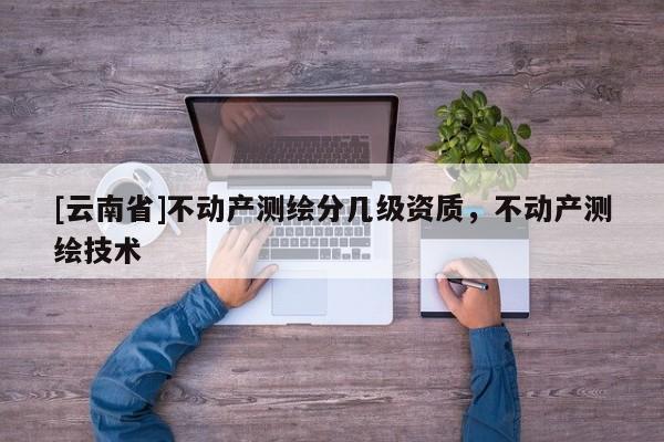 [云南省]不動產(chǎn)測繪分幾級資質(zhì)，不動產(chǎn)測繪技術(shù)
