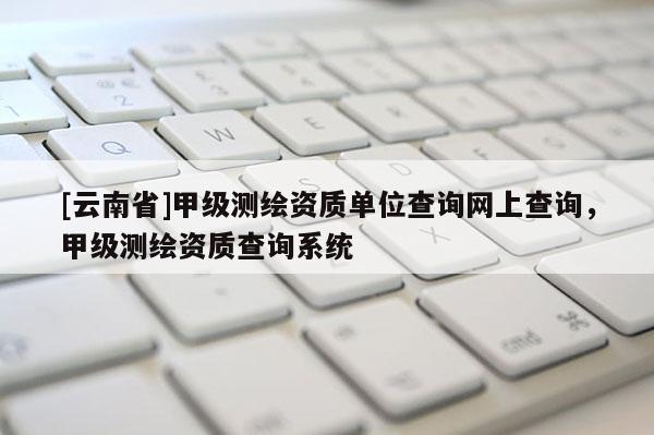 [云南省]甲級測繪資質單位查詢網(wǎng)上查詢，甲級測繪資質查詢系統(tǒng)