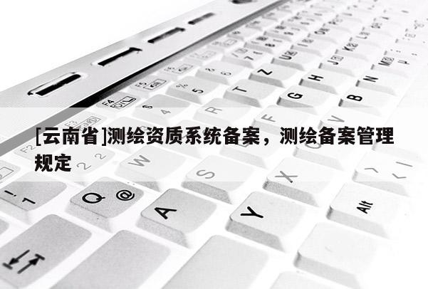 [云南省]測繪資質(zhì)系統(tǒng)備案，測繪備案管理規(guī)定