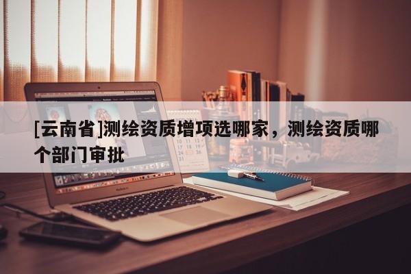[云南省]測(cè)繪資質(zhì)增項(xiàng)選哪家，測(cè)繪資質(zhì)哪個(gè)部門審批