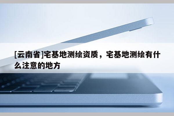 [云南省]宅基地測繪資質(zhì)，宅基地測繪有什么注意的地方