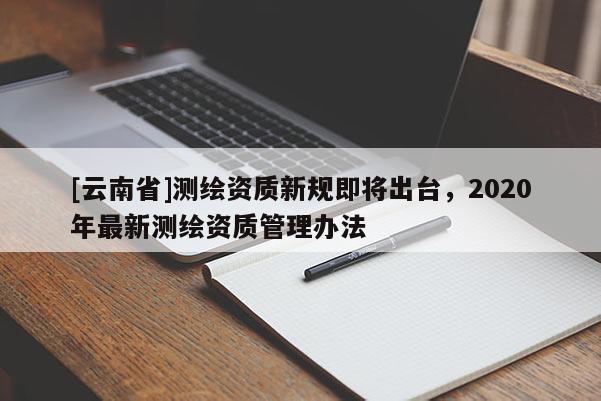[云南省]測(cè)繪資質(zhì)新規(guī)即將出臺(tái)，2020年最新測(cè)繪資質(zhì)管理辦法