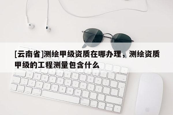 [云南省]測(cè)繪甲級(jí)資質(zhì)在哪辦理，測(cè)繪資質(zhì)甲級(jí)的工程測(cè)量包含什么