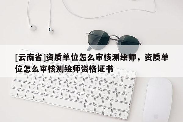 [云南省]資質(zhì)單位怎么審核測繪師，資質(zhì)單位怎么審核測繪師資格證書