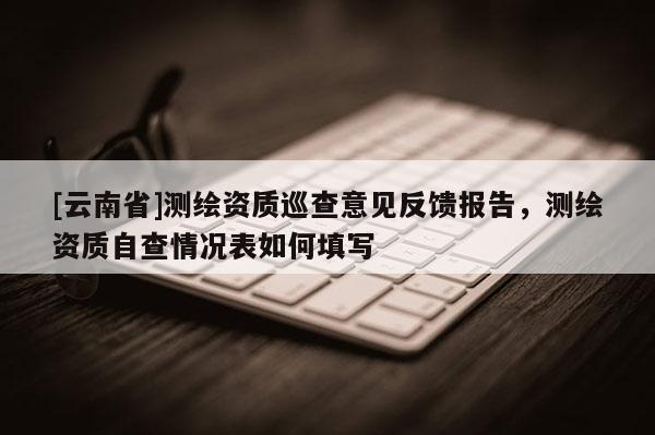 [云南省]測繪資質(zhì)巡查意見反饋報告，測繪資質(zhì)自查情況表如何填寫