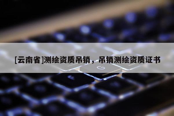 [云南省]測(cè)繪資質(zhì)吊銷，吊銷測(cè)繪資質(zhì)證書