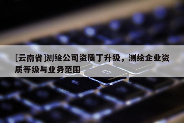[云南省]測(cè)繪公司資質(zhì)丁升級(jí)，測(cè)繪企業(yè)資質(zhì)等級(jí)與業(yè)務(wù)范圍
