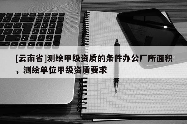 [云南省]測繪甲級資質的條件辦公廠所面積，測繪單位甲級資質要求