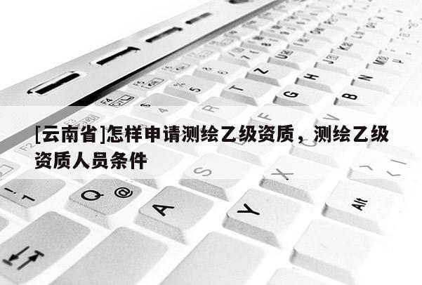[云南省]怎樣申請測繪乙級資質，測繪乙級資質人員條件