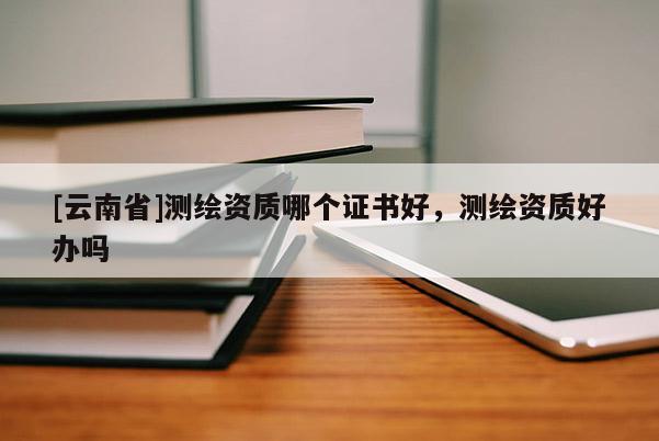 [云南省]測繪資質哪個證書好，測繪資質好辦嗎