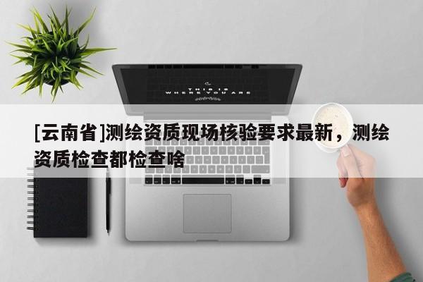 [云南省]測繪資質(zhì)現(xiàn)場核驗要求最新，測繪資質(zhì)檢查都檢查啥