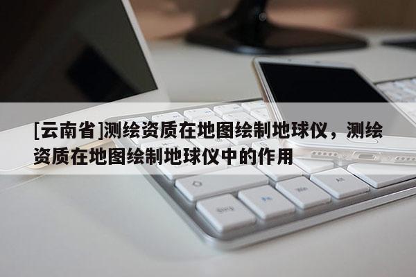[云南省]測繪資質(zhì)在地圖繪制地球儀，測繪資質(zhì)在地圖繪制地球儀中的作用