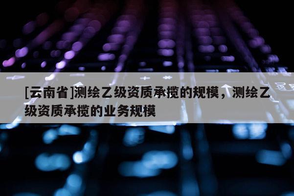 [云南省]測繪乙級資質(zhì)承攬的規(guī)模，測繪乙級資質(zhì)承攬的業(yè)務(wù)規(guī)模