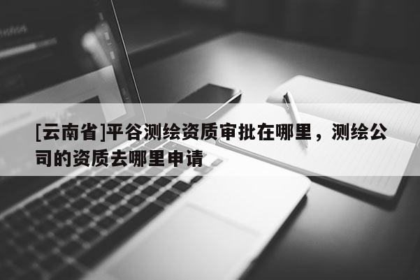 [云南省]平谷測(cè)繪資質(zhì)審批在哪里，測(cè)繪公司的資質(zhì)去哪里申請(qǐng)