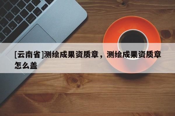 [云南省]測(cè)繪成果資質(zhì)章，測(cè)繪成果資質(zhì)章怎么蓋