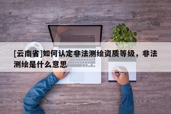 [云南省]如何認(rèn)定非法測繪資質(zhì)等級，非法測繪是什么意思