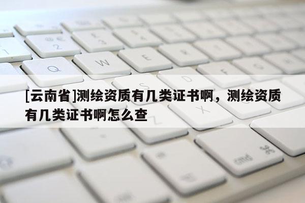 [云南省]測(cè)繪資質(zhì)有幾類(lèi)證書(shū)啊，測(cè)繪資質(zhì)有幾類(lèi)證書(shū)啊怎么查