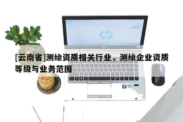 [云南省]測(cè)繪資質(zhì)相關(guān)行業(yè)，測(cè)繪企業(yè)資質(zhì)等級(jí)與業(yè)務(wù)范圍
