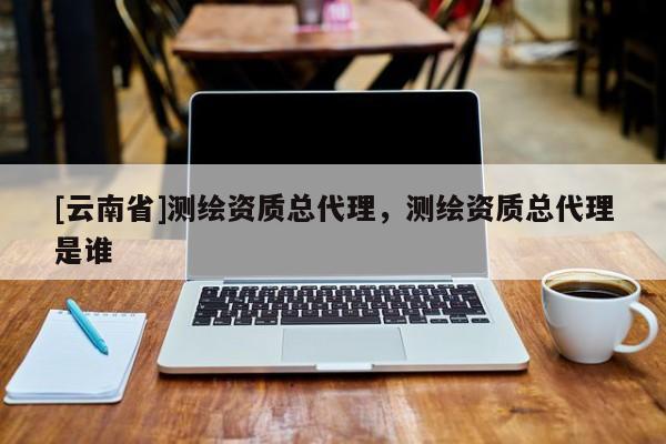 [云南省]測(cè)繪資質(zhì)總代理，測(cè)繪資質(zhì)總代理是誰(shuí)