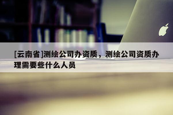 [云南省]測繪公司辦資質(zhì)，測繪公司資質(zhì)辦理需要些什么人員