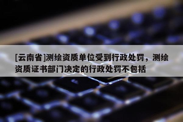[云南省]測(cè)繪資質(zhì)單位受到行政處罰，測(cè)繪資質(zhì)證書(shū)部門決定的行政處罰不包括
