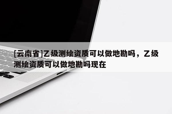 [云南省]乙級測繪資質(zhì)可以做地勘嗎，乙級測繪資質(zhì)可以做地勘嗎現(xiàn)在
