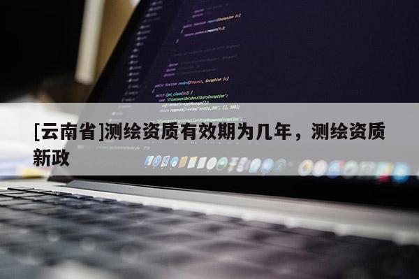 [云南省]測繪資質(zhì)有效期為幾年，測繪資質(zhì)新政