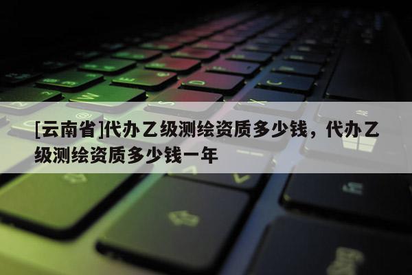[云南省]代辦乙級測繪資質(zhì)多少錢，代辦乙級測繪資質(zhì)多少錢一年