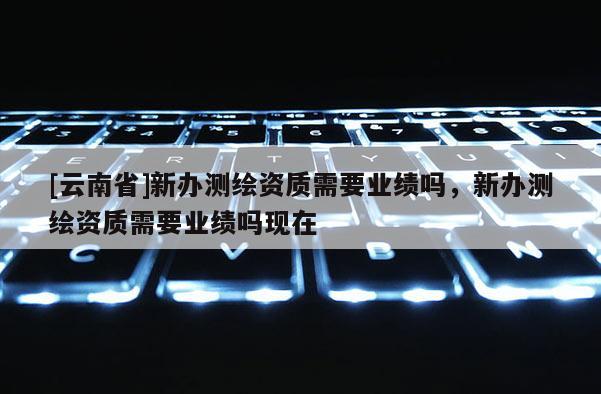 [云南省]新辦測(cè)繪資質(zhì)需要業(yè)績(jī)嗎，新辦測(cè)繪資質(zhì)需要業(yè)績(jī)嗎現(xiàn)在
