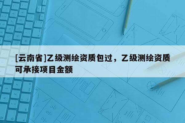 [云南省]乙級測繪資質包過，乙級測繪資質可承接項目金額