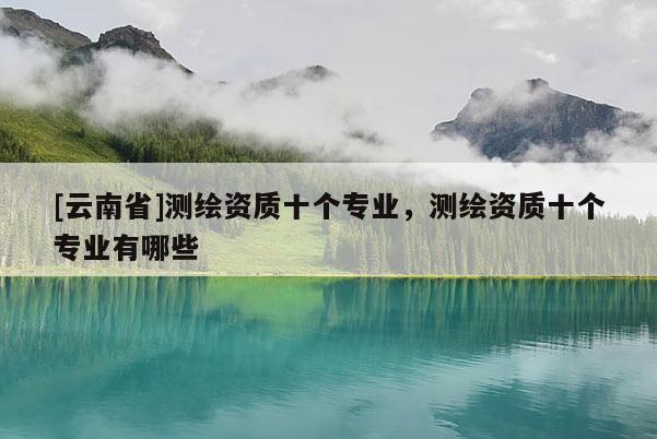 [云南省]測(cè)繪資質(zhì)十個(gè)專業(yè)，測(cè)繪資質(zhì)十個(gè)專業(yè)有哪些