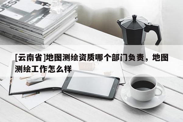 [云南省]地圖測繪資質(zhì)哪個部門負責(zé)，地圖測繪工作怎么樣