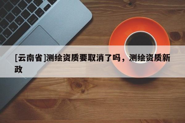 [云南省]測繪資質(zhì)要取消了嗎，測繪資質(zhì)新政