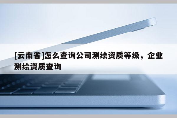 [云南省]怎么查詢公司測繪資質(zhì)等級，企業(yè)測繪資質(zhì)查詢