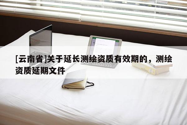 [云南省]關(guān)于延長測繪資質(zhì)有效期的，測繪資質(zhì)延期文件