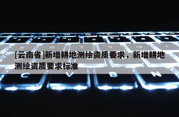 [云南省]新增耕地測(cè)繪資質(zhì)要求，新增耕地測(cè)繪資質(zhì)要求標(biāo)準(zhǔn)