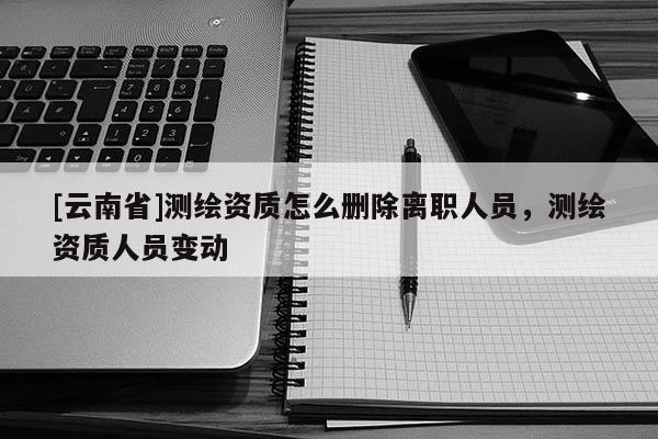 [云南省]測(cè)繪資質(zhì)怎么刪除離職人員，測(cè)繪資質(zhì)人員變動(dòng)